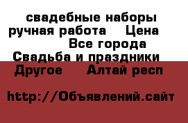 свадебные наборы(ручная работа) › Цена ­ 1 200 - Все города Свадьба и праздники » Другое   . Алтай респ.